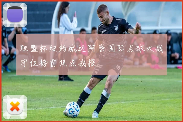 联盟杯纽约城迈阿密国际点球大战守住榜首焦点战报