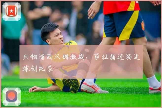 利物浦西汉姆激战，萨拉赫连场进球创纪录