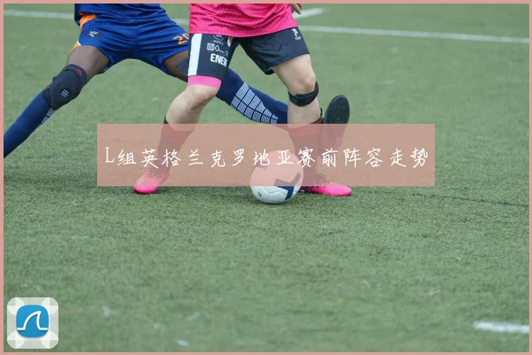 L组英格兰克罗地亚赛前阵容走势