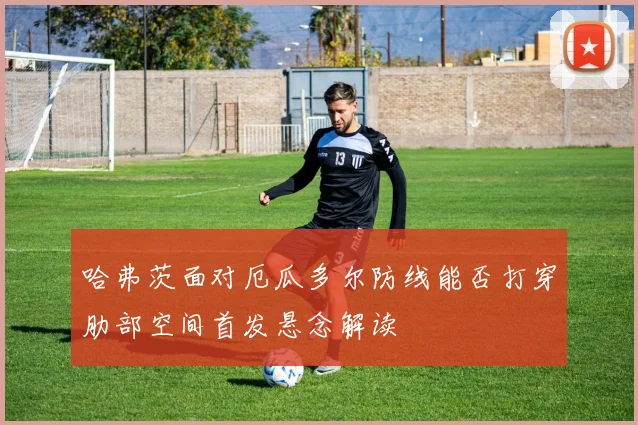 哈弗茨面对厄瓜多尔防线能否打穿肋部空间首发悬念解读