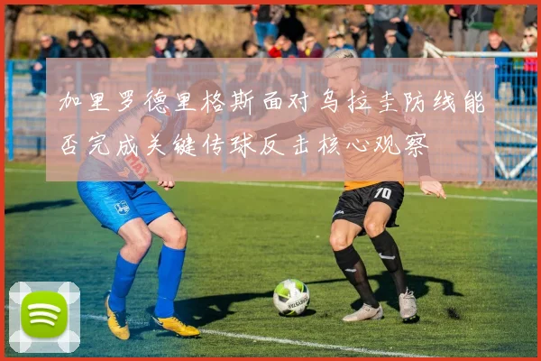 加里罗德里格斯面对乌拉圭防线能否完成关键传球反击核心观察