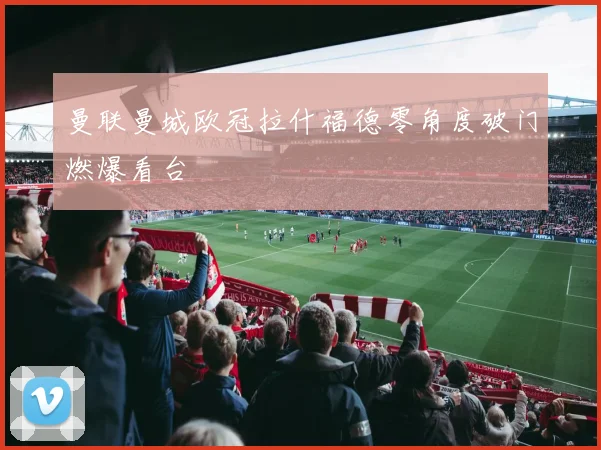 曼联曼城欧冠拉什福德零角度破门燃爆看台