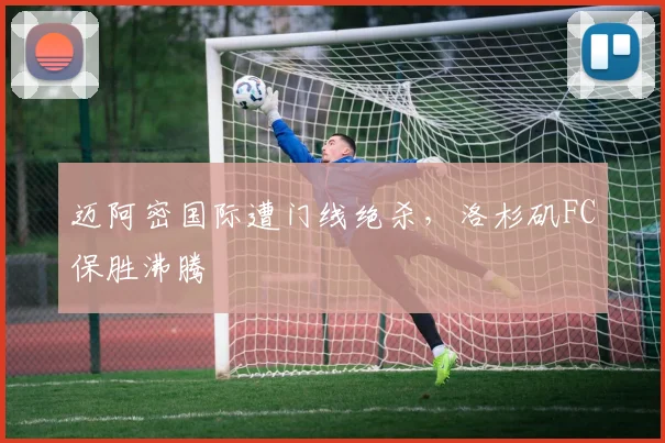 迈阿密国际遭门线绝杀，洛杉矶FC保胜沸腾