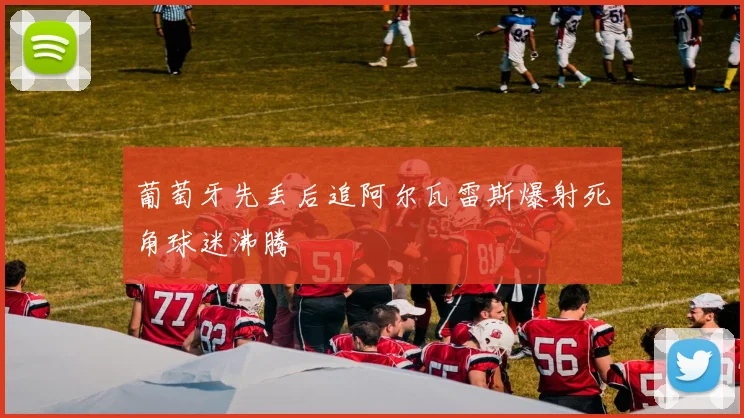 葡萄牙先丢后追阿尔瓦雷斯爆射死角球迷沸腾