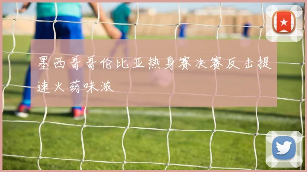 墨西哥哥伦比亚热身赛决赛反击提速火药味浓