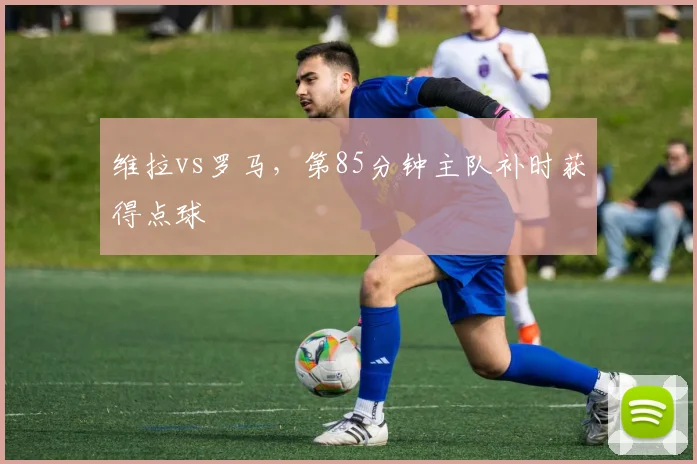 维拉vs罗马，第85分钟主队补时获得点球
