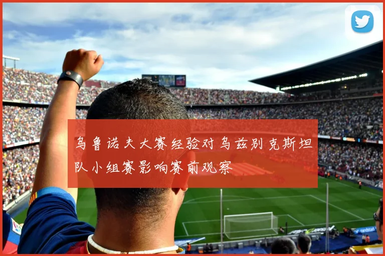乌鲁诺夫大赛经验对乌兹别克斯坦队小组赛影响赛前观察