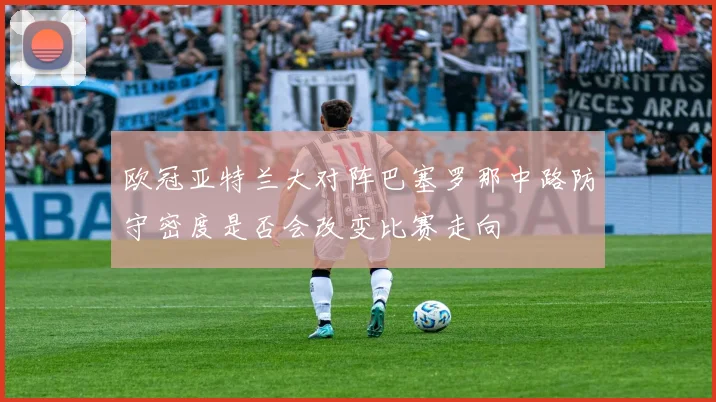 欧冠亚特兰大对阵巴塞罗那中路防守密度是否会改变比赛走向