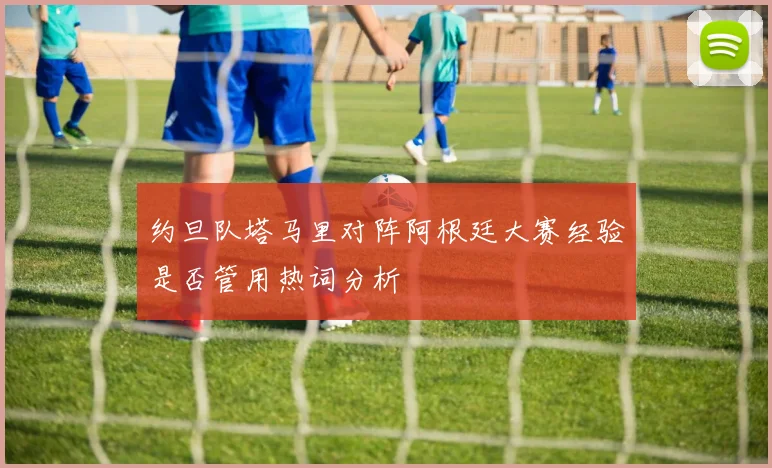 约旦队塔马里对阵阿根廷大赛经验是否管用热词分析