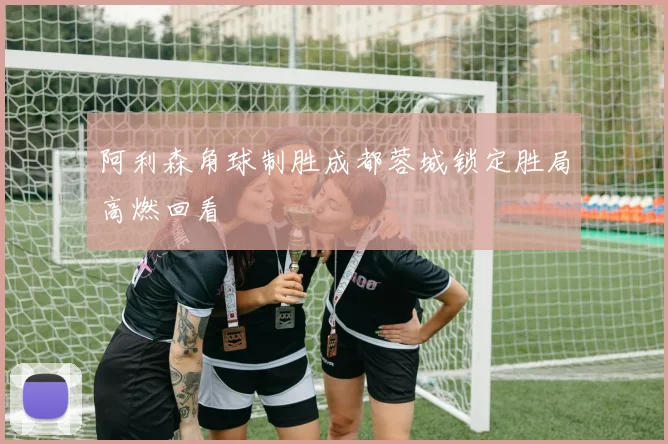 阿利森角球制胜成都蓉城锁定胜局高燃回看