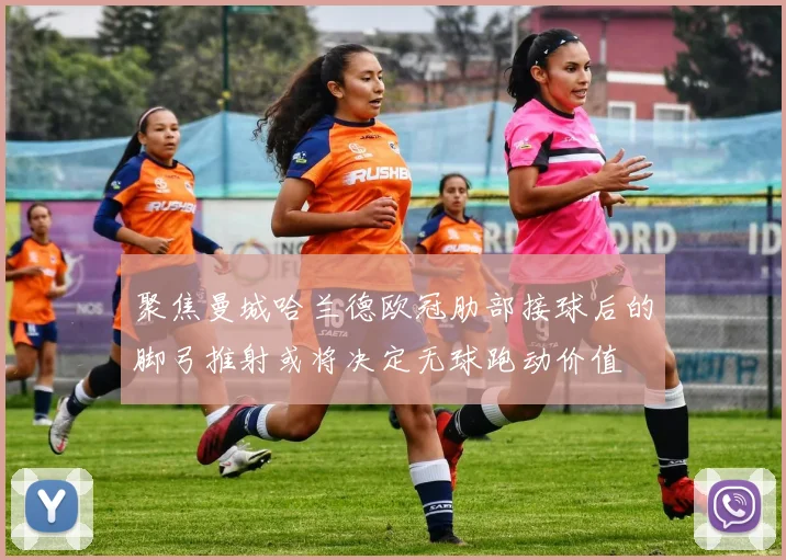 聚焦曼城哈兰德欧冠肋部接球后的脚弓推射或将决定无球跑动价值