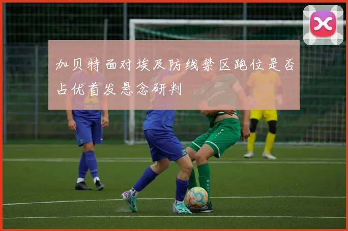 加贝特面对埃及防线禁区跑位是否占优首发悬念研判