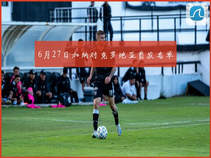 6月27日加纳对克罗地亚首发名单