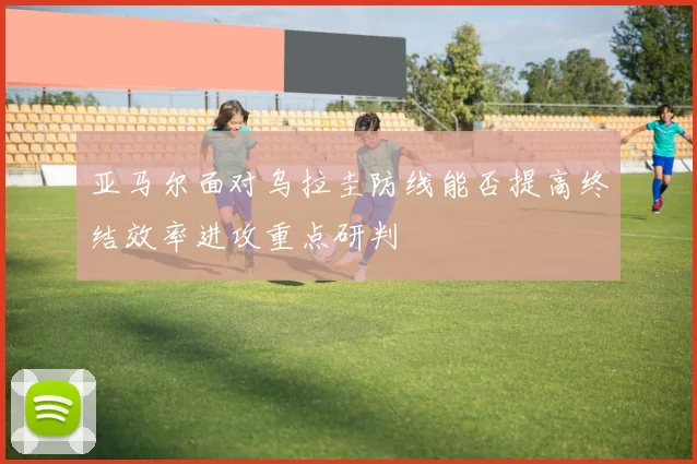 亚马尔面对乌拉圭防线能否提高终结效率进攻重点研判
