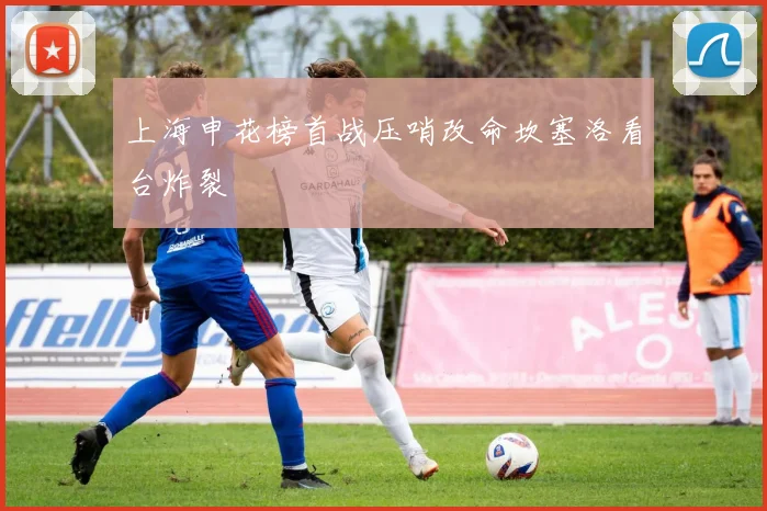 上海申花榜首战压哨改命坎塞洛看台炸裂