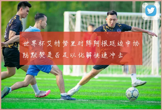 世界杯艾特努里对阵阿根廷边中协防默契是否足以化解快速冲击