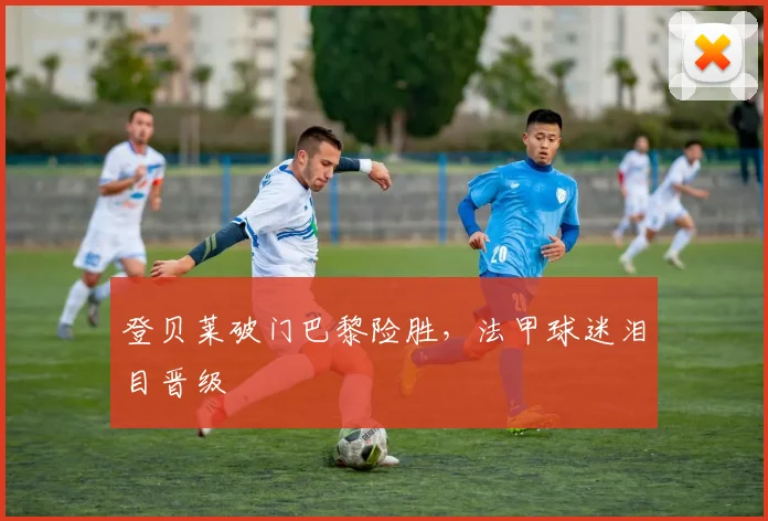登贝莱破门巴黎险胜，法甲球迷泪目晋级