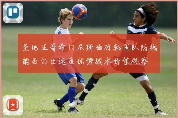 圣地亚哥希门尼斯面对韩国队防线能否打出速度优势战术价值观察
