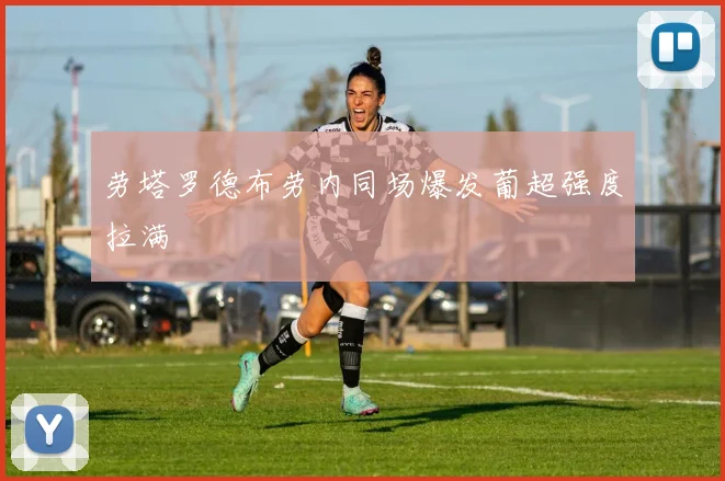 劳塔罗德布劳内同场爆发葡超强度拉满