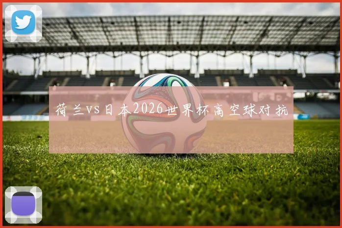 荷兰vs日本2026世界杯高空球对抗