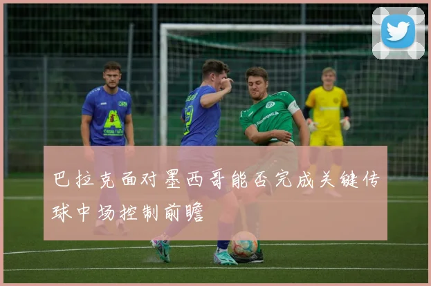 巴拉克面对墨西哥能否完成关键传球中场控制前瞻