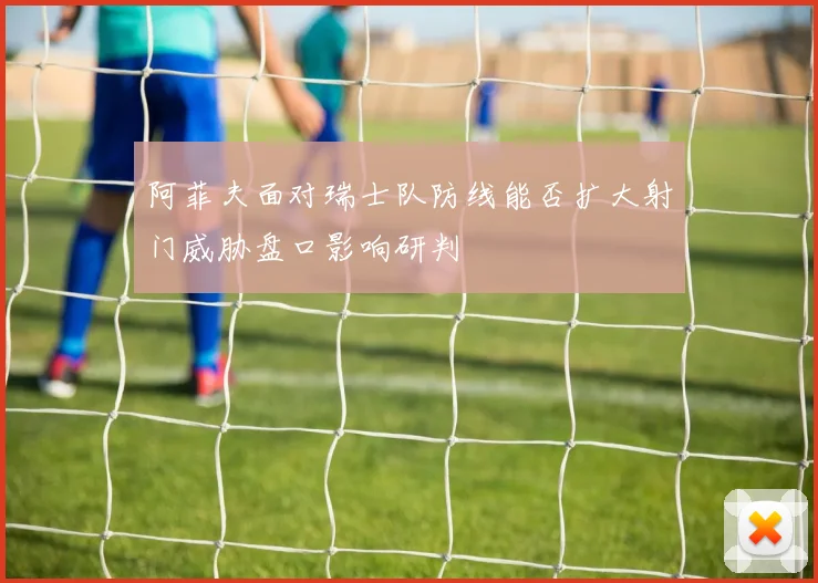 阿菲夫面对瑞士队防线能否扩大射门威胁盘口影响研判