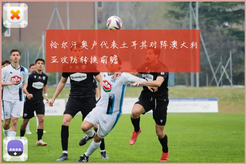 恰尔汗奥卢代表土耳其对阵澳大利亚攻防转换前瞻
