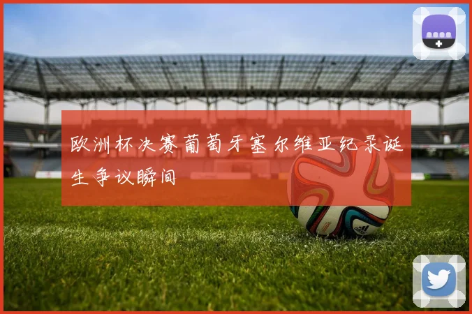 欧洲杯决赛葡萄牙塞尔维亚纪录诞生争议瞬间