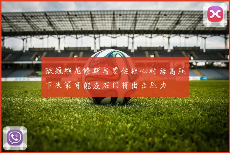 欧冠维尼修斯与恩佐核心对话高压下决策可能左右门将出击压力