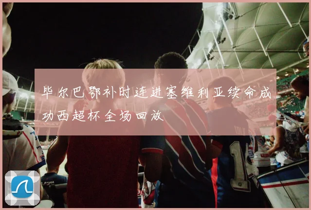 毕尔巴鄂补时连进塞维利亚续命成功西超杯全场回放