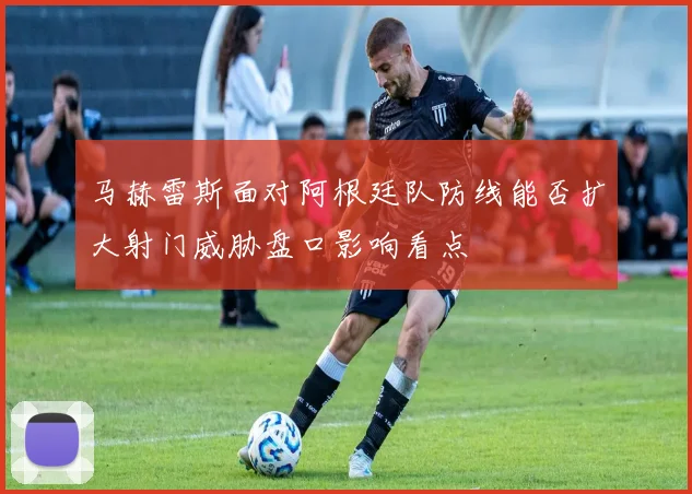 马赫雷斯面对阿根廷队防线能否扩大射门威胁盘口影响看点