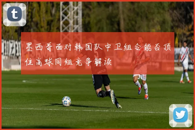 墨西哥面对韩国队中卫组合能否顶住高球同组竞争解读