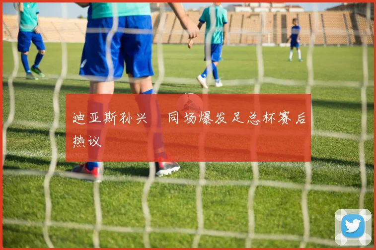 迪亚斯孙兴慜同场爆发足总杯赛后热议
