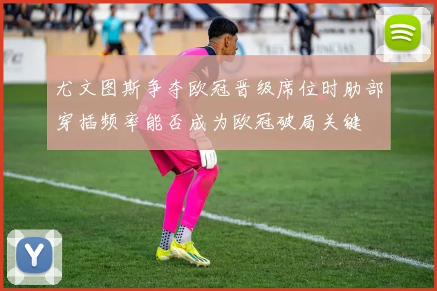 尤文图斯争夺欧冠晋级席位时肋部穿插频率能否成为欧冠破局关键