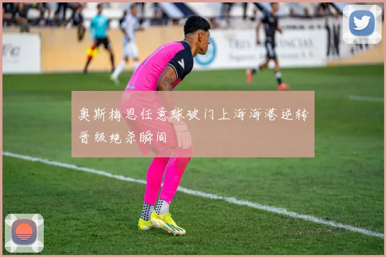 奥斯梅恩任意球破门上海海港逆转晋级绝杀瞬间