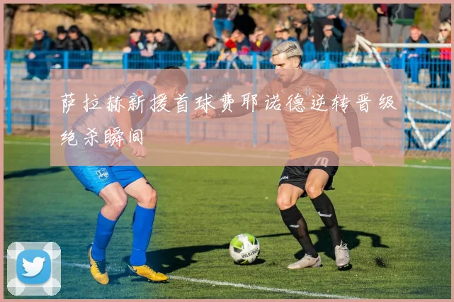萨拉赫新援首球费耶诺德逆转晋级绝杀瞬间