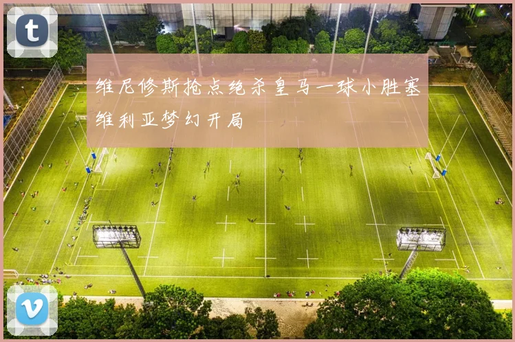 维尼修斯抢点绝杀皇马一球小胜塞维利亚梦幻开局