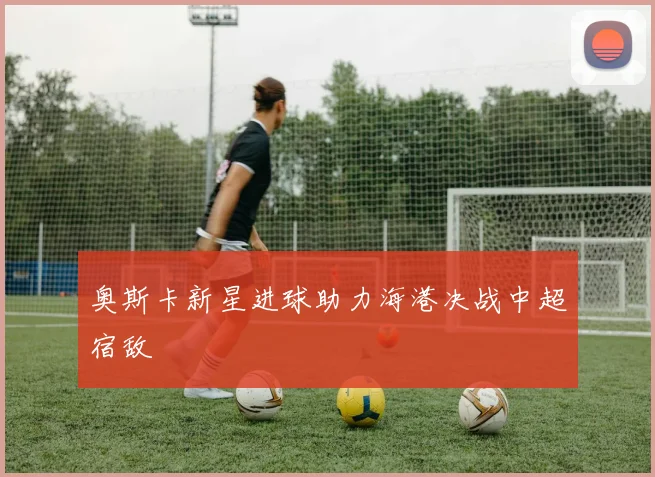 奥斯卡新星进球助力海港决战中超宿敌