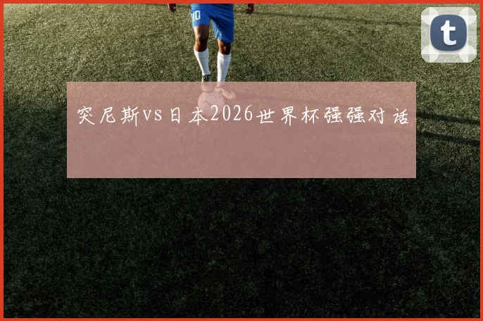 突尼斯vs日本2026世界杯强强对话