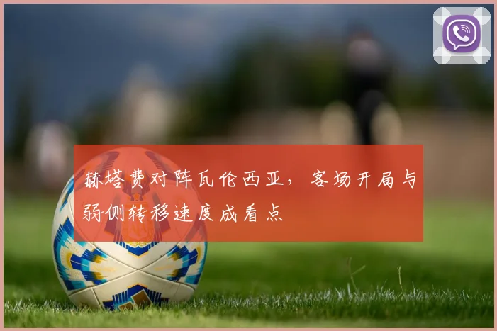 赫塔费对阵瓦伦西亚，客场开局与弱侧转移速度成看点