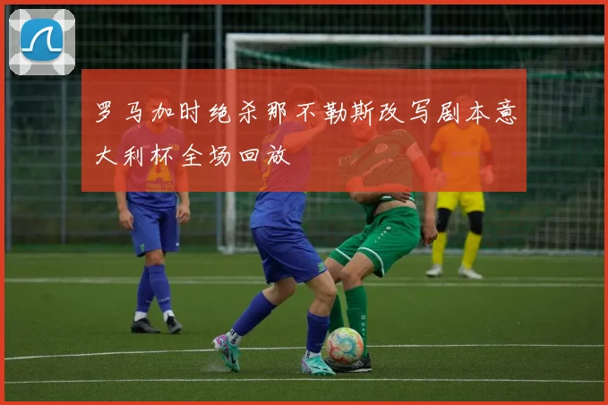 罗马加时绝杀那不勒斯改写剧本意大利杯全场回放