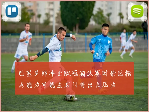 巴塞罗那冲击欧冠淘汰赛时禁区抢点能力可能左右门将出击压力