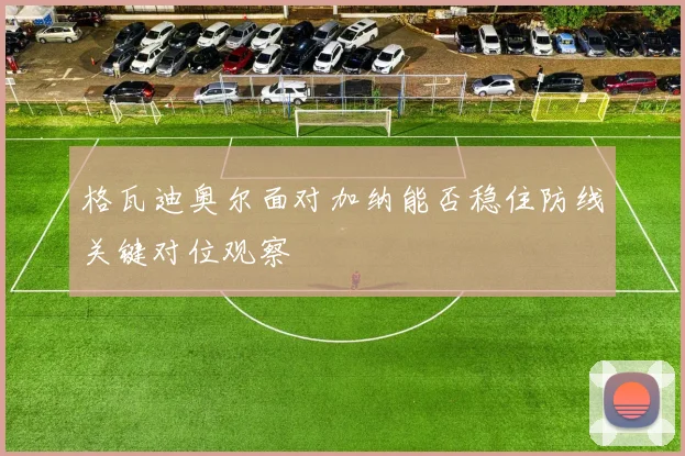 格瓦迪奥尔面对加纳能否稳住防线关键对位观察