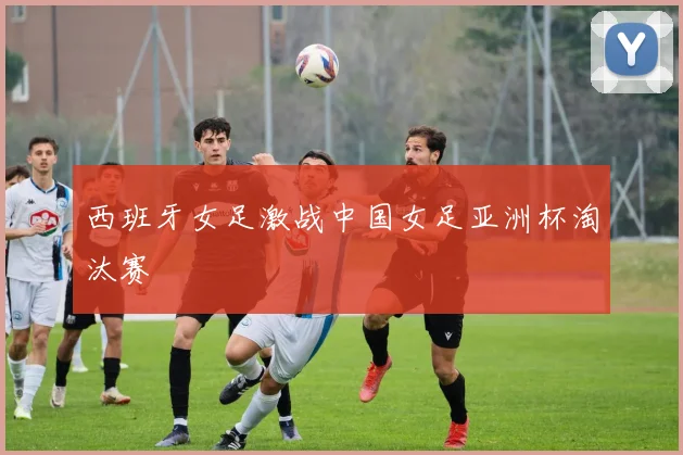 西班牙女足激战中国女足亚洲杯淘汰赛