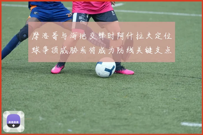 摩洛哥与海地交锋时阿什拉夫定位球争顶威胁或将成为防线关键支点