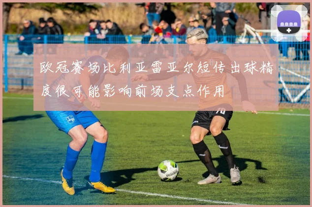 欧冠赛场比利亚雷亚尔短传出球精度很可能影响前场支点作用