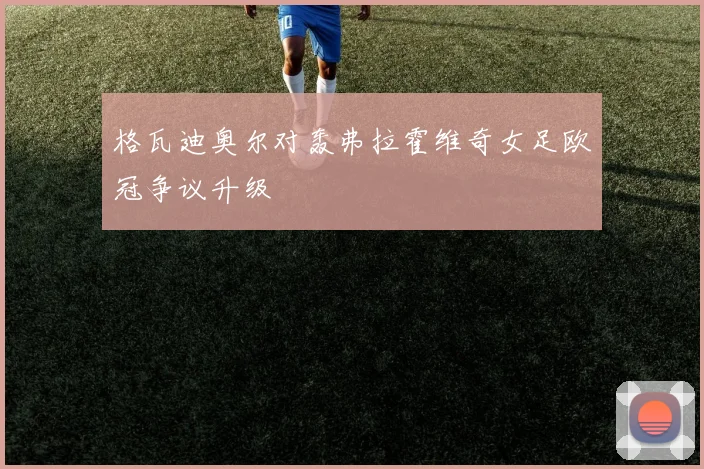 格瓦迪奥尔对轰弗拉霍维奇女足欧冠争议升级