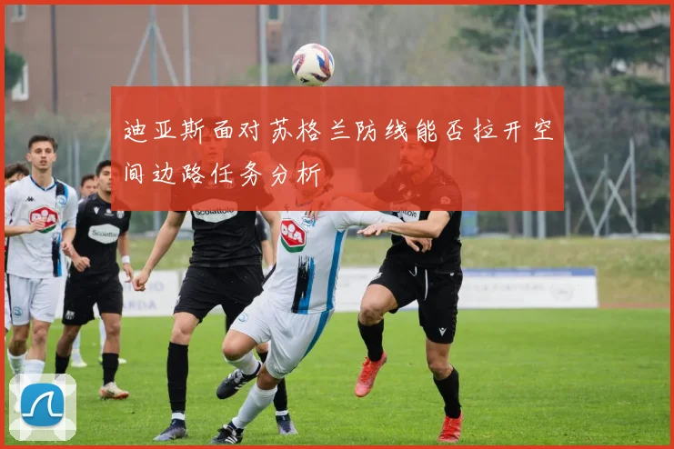迪亚斯面对苏格兰防线能否拉开空间边路任务分析