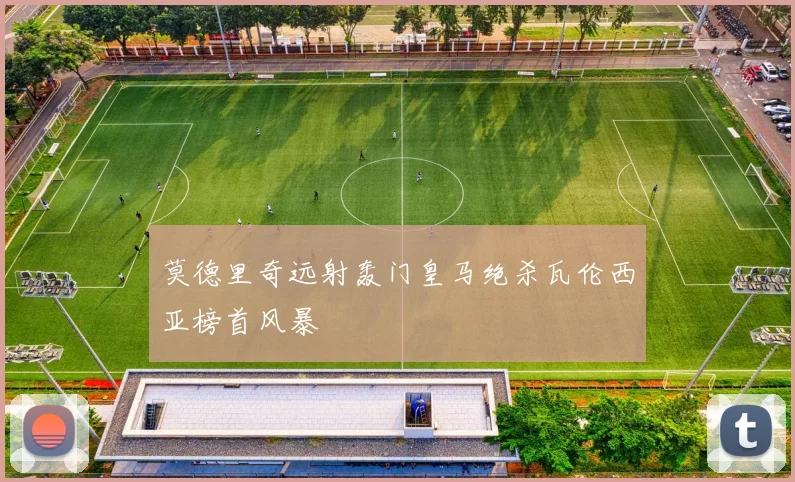 莫德里奇远射轰门皇马绝杀瓦伦西亚榜首风暴