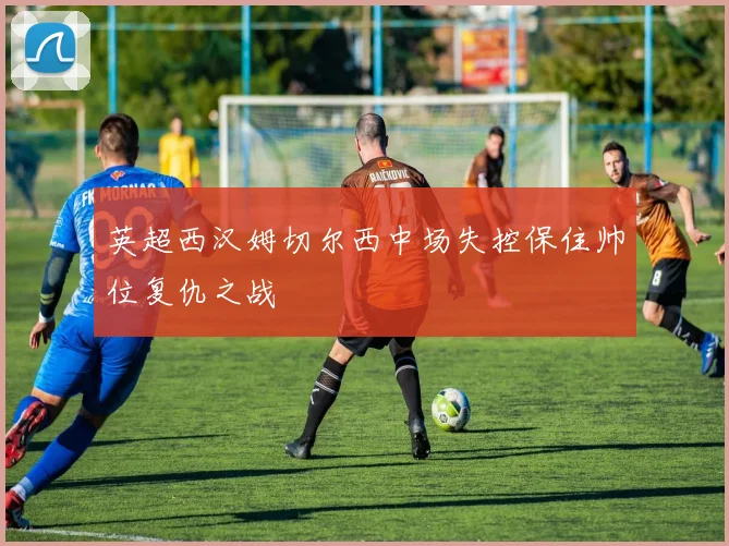 英超西汉姆切尔西中场失控保住帅位复仇之战